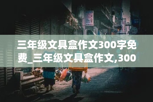 三年级文具盒作文300字免费_三年级文具盒作文,300...