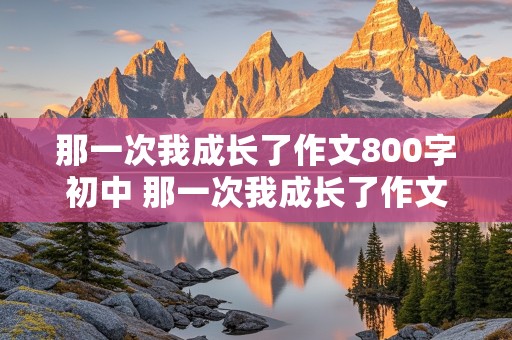 那一次我成长了作文800字初中 那一次我成长了作文800字初中生