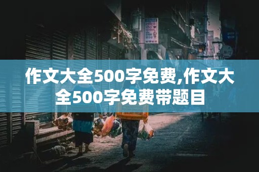 作文大全500字免费,作文大全500字免费带题目