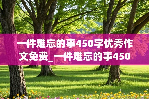 一件难忘的事450字优秀作文免费_一件难忘的事450字优秀作文免费校园版