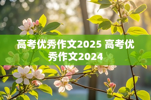 高考优秀作文2025 高考优秀作文2024