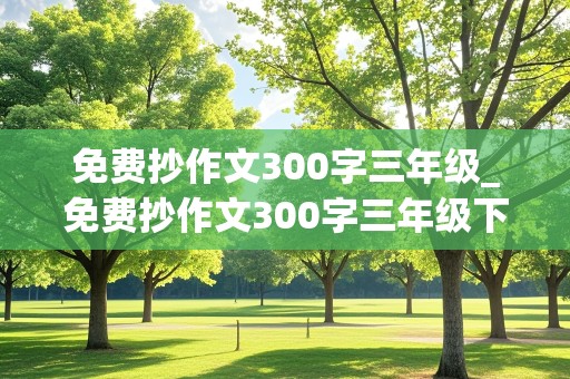 免费抄作文300字三年级_免费抄作文300字三年级下册第6单元