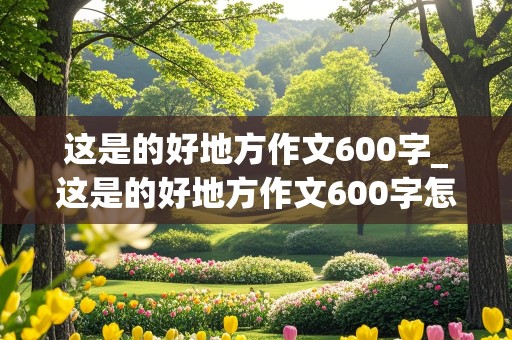 这是的好地方作文600字_这是的好地方作文600字怎么写