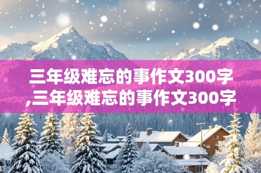 三年级难忘的事作文300字,三年级难忘的事作文300字优秀作文