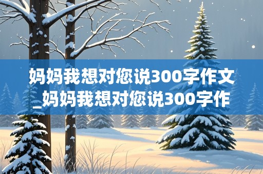 妈妈我想对您说300字作文_妈妈我想对您说300字作文一封信