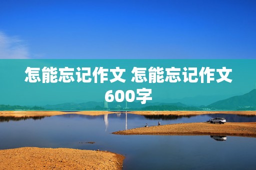 怎能忘记作文 怎能忘记作文600字