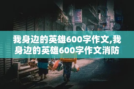 我身边的英雄600字作文,我身边的英雄600字作文消防员