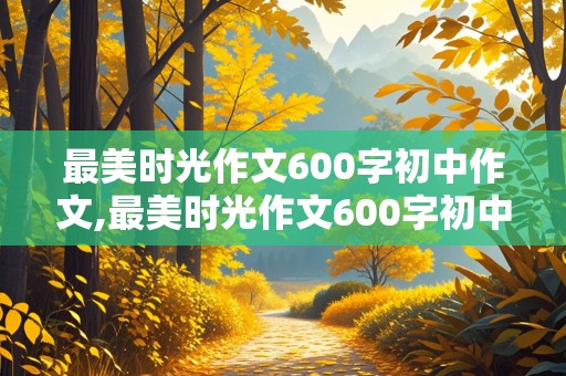 最美时光作文600字初中作文,最美时光作文600字初中作文记叙