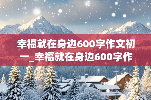 幸福就在身边600字作文初一_幸福就在身边600字作文初一上册