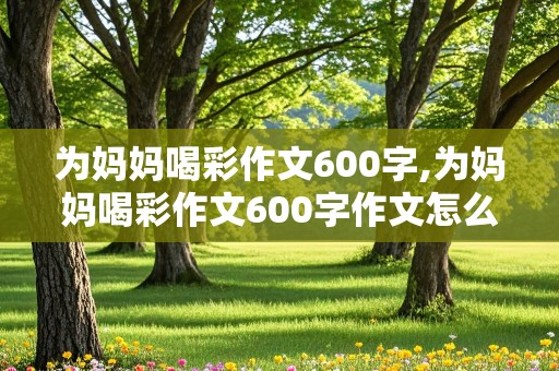 为妈妈喝彩作文600字,为妈妈喝彩作文600字作文怎么写