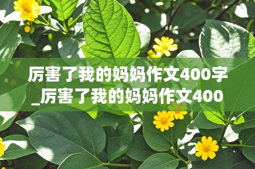 厉害了我的妈妈作文400字_厉害了我的妈妈作文400字六年级