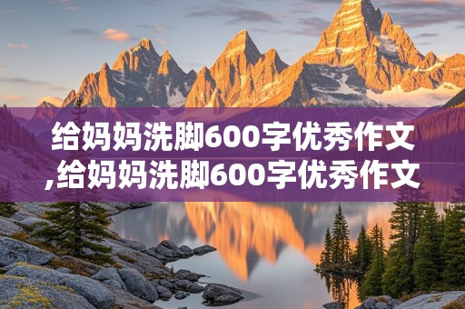 给妈妈洗脚600字优秀作文,给妈妈洗脚600字优秀作文四年级