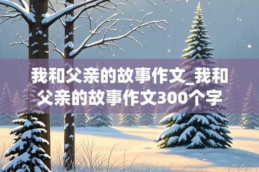 我和父亲的故事作文_我和父亲的故事作文300个字