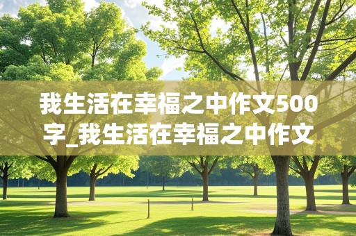 我生活在幸福之中作文500字_我生活在幸福之中作文500字左右