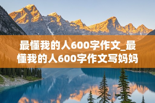 最懂我的人600字作文_最懂我的人600字作文写妈妈