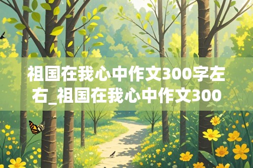 祖国在我心中作文300字左右_祖国在我心中作文300字左右三年级