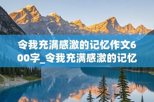 令我充满感激的记忆作文600字_令我充满感激的记忆作文600字左右