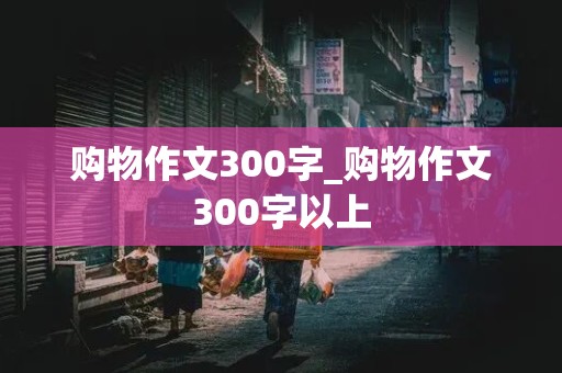 购物作文300字_购物作文300字以上