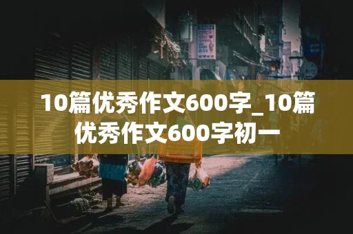 10篇优秀作文600字_10篇优秀作文600字初一