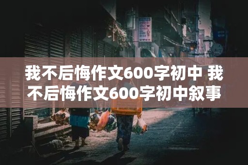 我不后悔作文600字初中 我不后悔作文600字初中叙事