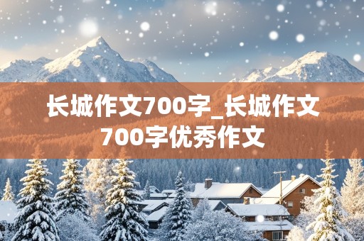 长城作文700字_长城作文700字优秀作文