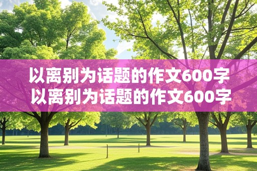 以离别为话题的作文600字 以离别为话题的作文600字左右