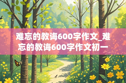 难忘的教诲600字作文_难忘的教诲600字作文初一