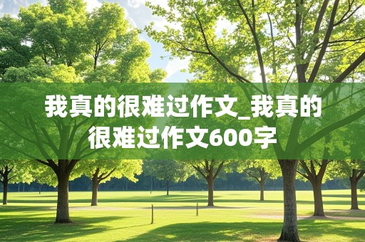 我真的很难过作文_我真的很难过作文600字