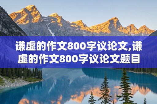 谦虚的作文800字议论文,谦虚的作文800字议论文题目大全