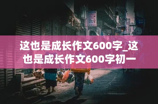 这也是成长作文600字_这也是成长作文600字初一