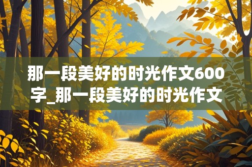 那一段美好的时光作文600字_那一段美好的时光作文600字初中