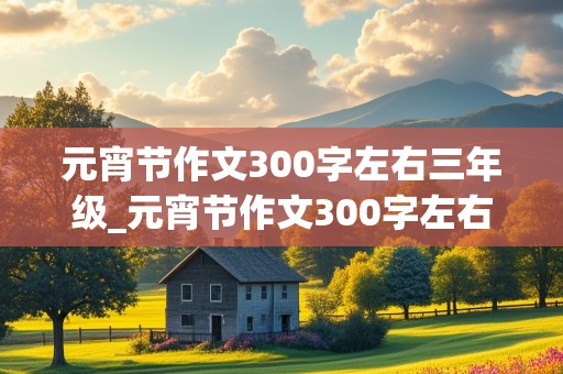 元宵节作文300字左右三年级_元宵节作文300字左右三年级下册免费