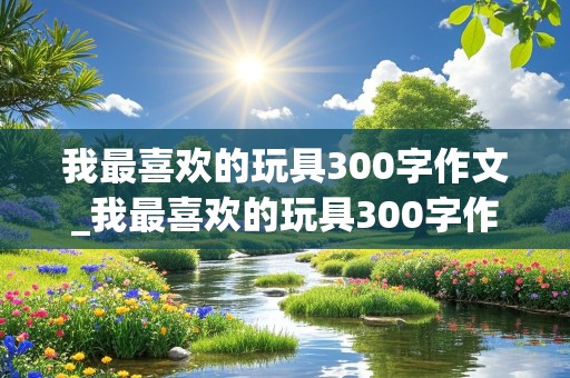 我最喜欢的玩具300字作文_我最喜欢的玩具300字作文洋娃娃