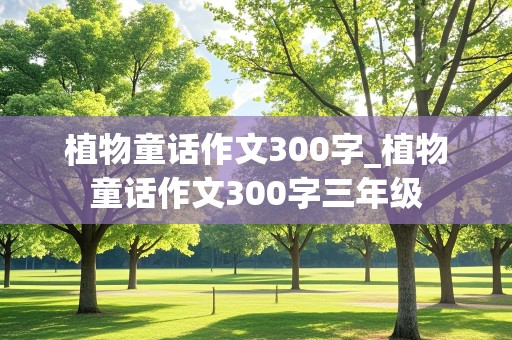 植物童话作文300字_植物童话作文300字三年级