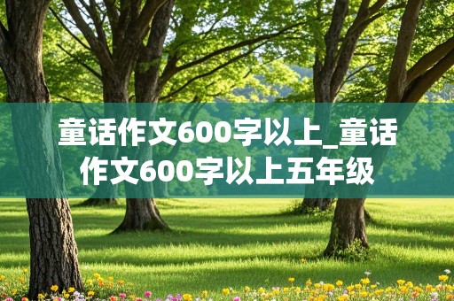 童话作文600字以上_童话作文600字以上五年级