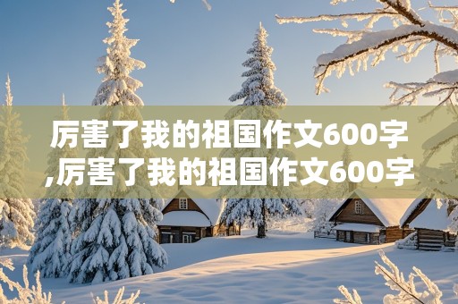 厉害了我的祖国作文600字,厉害了我的祖国作文600字六年级