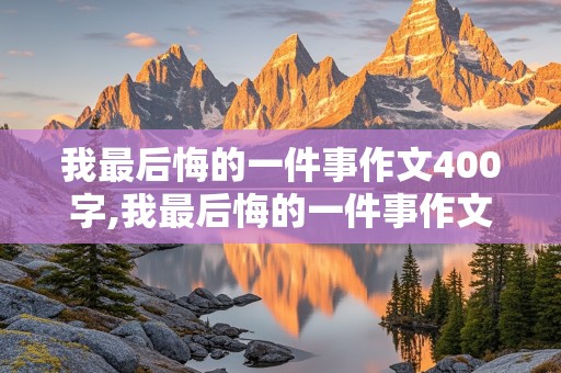 我最后悔的一件事作文400字,我最后悔的一件事作文400字四年级