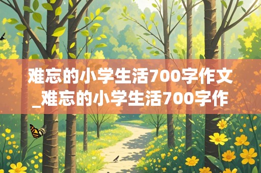 难忘的小学生活700字作文_难忘的小学生活700字作文免费