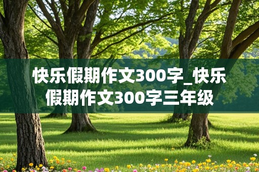 快乐假期作文300字_快乐假期作文300字三年级