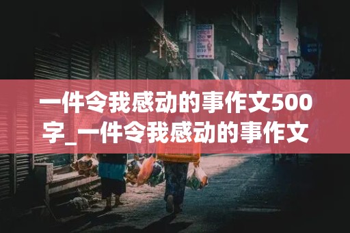 一件令我感动的事作文500字_一件令我感动的事作文500字五年级