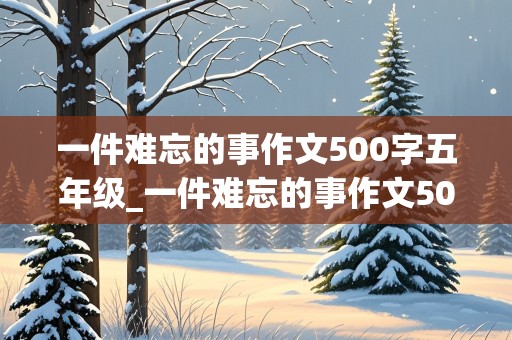 一件难忘的事作文500字五年级_一件难忘的事作文500字五年级作文