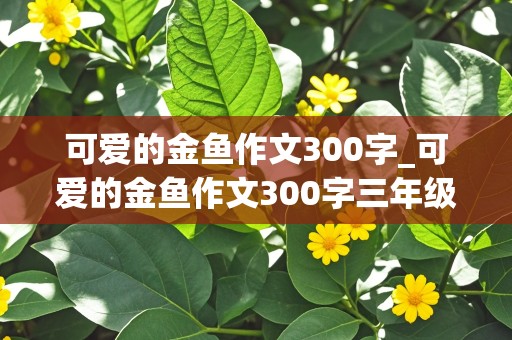 可爱的金鱼作文300字_可爱的金鱼作文300字三年级