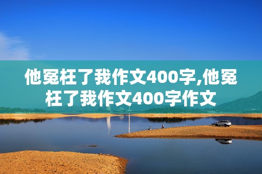 他冤枉了我作文400字,他冤枉了我作文400字作文