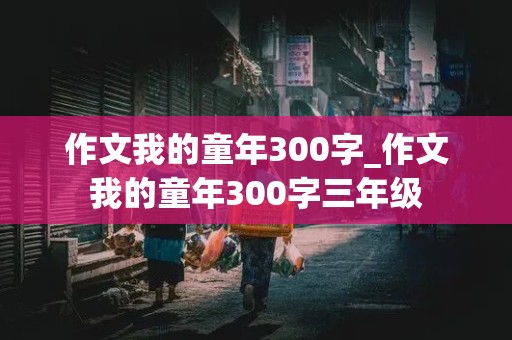 作文我的童年300字_作文我的童年300字三年级