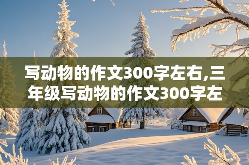 写动物的作文300字左右,三年级写动物的作文300字左右