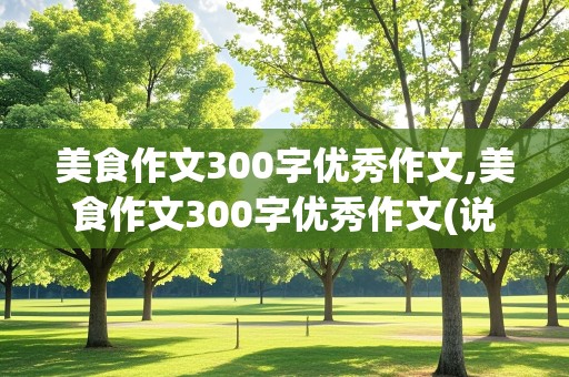 美食作文300字优秀作文,美食作文300字优秀作文(说明文)