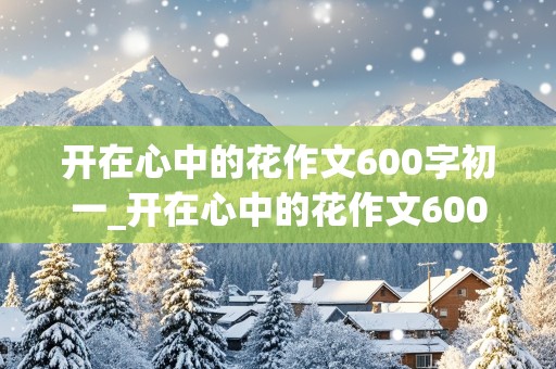 开在心中的花作文600字初一_开在心中的花作文600字初一作文