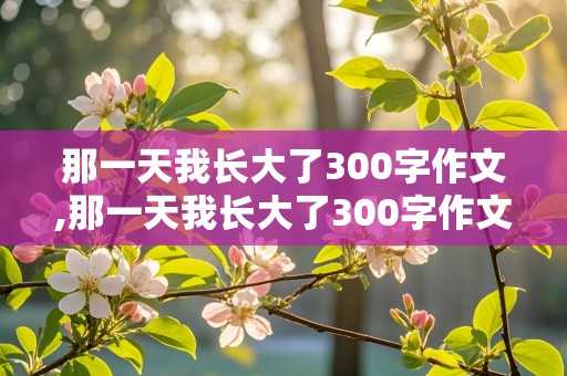 那一天我长大了300字作文,那一天我长大了300字作文五年级学生下册