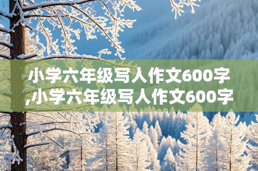 小学六年级写人作文600字,小学六年级写人作文600字左右