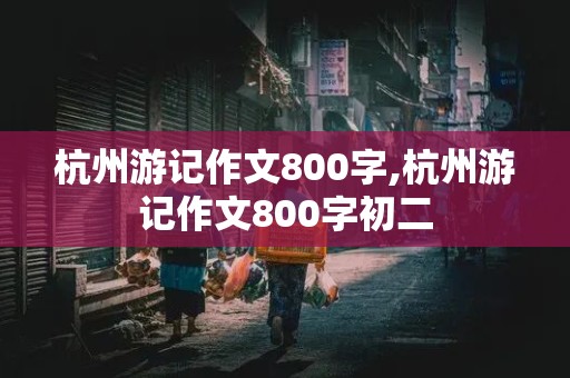 杭州游记作文800字,杭州游记作文800字初二